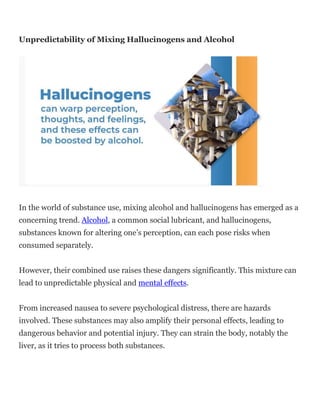 Unpredictability of Mixing Hallucinogens and Alcohol
In the world of substance use, mixing alcohol and hallucinogens has emerged as a
concerning trend. Alcohol, a common social lubricant, and hallucinogens,
substances known for altering one’s perception, can each pose risks when
consumed separately.
However, their combined use raises these dangers significantly. This mixture can
lead to unpredictable physical and mental effects.
From increased nausea to severe psychological distress, there are hazards
involved. These substances may also amplify their personal effects, leading to
dangerous behavior and potential injury. They can strain the body, notably the
liver, as it tries to process both substances.
 