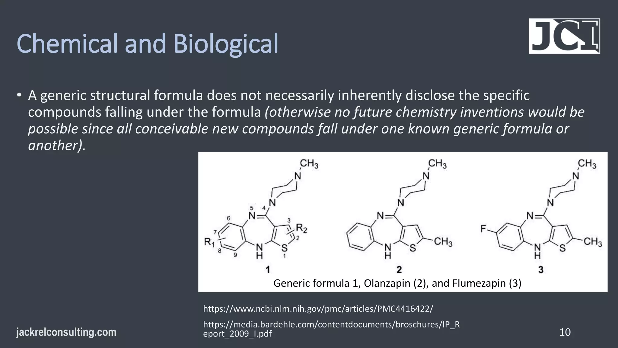 Chemical and Biological
• A generic structural formula does not necessarily inherently disclose the specific
compounds falling under the formula (otherwise no future chemistry inventions would be
possible since all conceivable new compounds fall under one known generic formula or
another).
10
Generic formula 1, Olanzapin (2), and Flumezapin (3)
https://www.ncbi.nlm.nih.gov/pmc/articles/PMC4416422/
https://media.bardehle.com/contentdocuments/broschures/IP_R
eport_2009_I.pdf
 