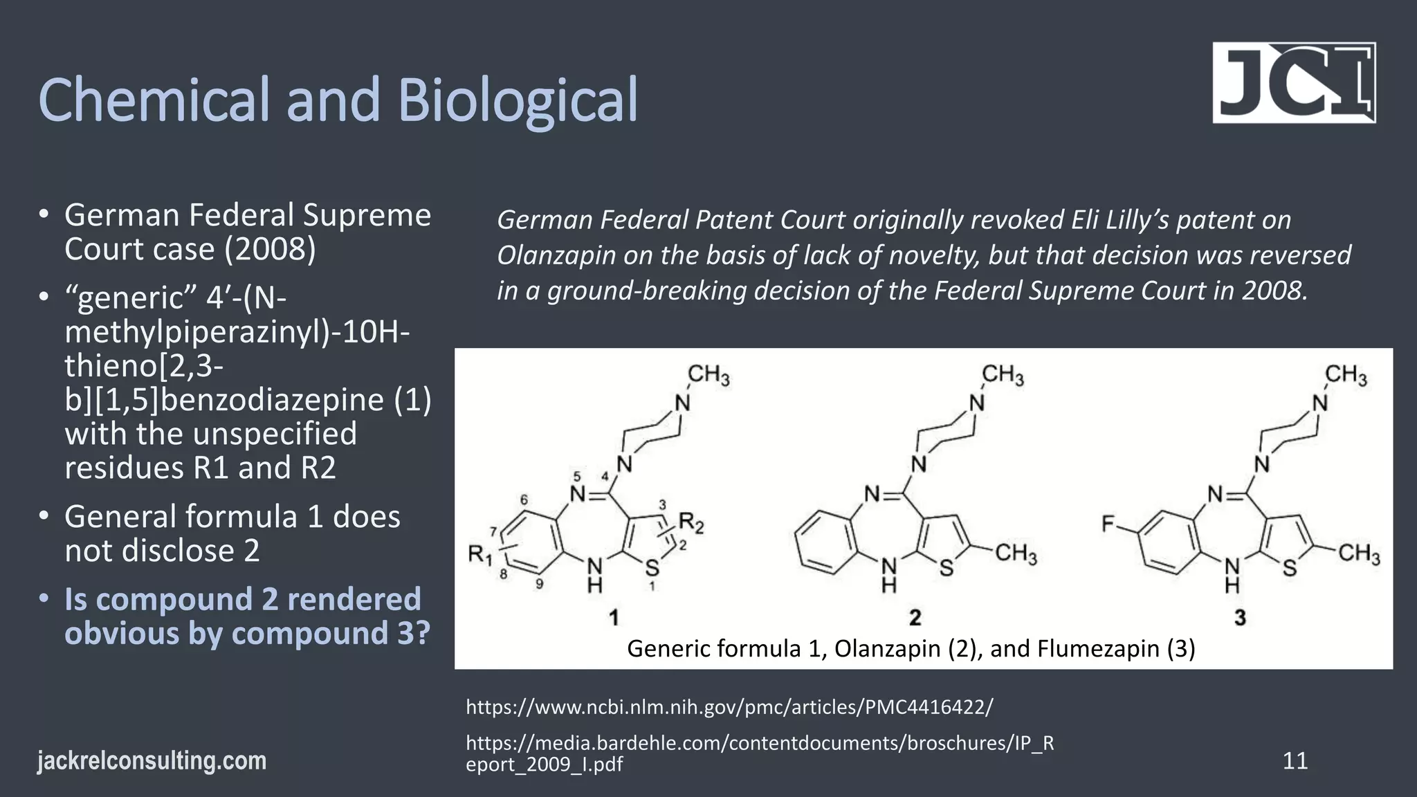 Chemical and Biological
• German Federal Supreme
Court case (2008)
• “generic” 4′-(N-
methylpiperazinyl)-10H-
thieno[2,3-
b][1,5]benzodiazepine (1)
with the unspecified
residues R1 and R2
• General formula 1 does
not disclose 2
• Is compound 2 rendered
obvious by compound 3?
11
https://www.ncbi.nlm.nih.gov/pmc/articles/PMC4416422/
https://media.bardehle.com/contentdocuments/broschures/IP_R
eport_2009_I.pdf
German Federal Patent Court originally revoked Eli Lilly’s patent on
Olanzapin on the basis of lack of novelty, but that decision was reversed
in a ground-breaking decision of the Federal Supreme Court in 2008.
Generic formula 1, Olanzapin (2), and Flumezapin (3)
 