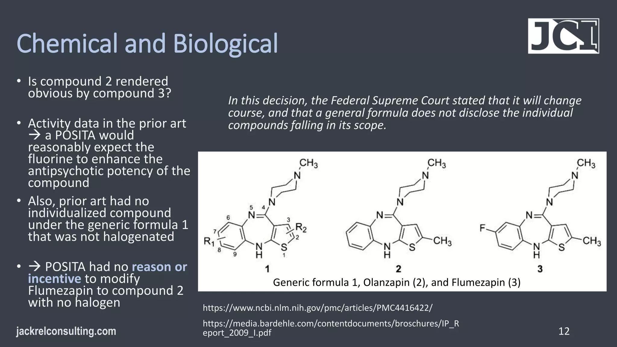 Chemical and Biological
• Is compound 2 rendered
obvious by compound 3?
• Activity data in the prior art
 a POSITA would
reasonably expect the
fluorine to enhance the
antipsychotic potency of the
compound
• Also, prior art had no
individualized compound
under the generic formula 1
that was not halogenated
•  POSITA had no reason or
incentive to modify
Flumezapin to compound 2
with no halogen
12
https://www.ncbi.nlm.nih.gov/pmc/articles/PMC4416422/
https://media.bardehle.com/contentdocuments/broschures/IP_R
eport_2009_I.pdf
In this decision, the Federal Supreme Court stated that it will change
course, and that a general formula does not disclose the individual
compounds falling in its scope.
Generic formula 1, Olanzapin (2), and Flumezapin (3)
 