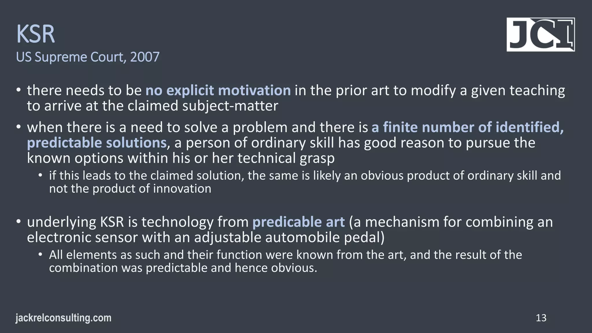 KSR
US Supreme Court, 2007
• there needs to be no explicit motivation in the prior art to modify a given teaching
to arrive at the claimed subject-matter
• when there is a need to solve a problem and there is a finite number of identified,
predictable solutions, a person of ordinary skill has good reason to pursue the
known options within his or her technical grasp
• if this leads to the claimed solution, the same is likely an obvious product of ordinary skill and
not the product of innovation
• underlying KSR is technology from predicable art (a mechanism for combining an
electronic sensor with an adjustable automobile pedal)
• All elements as such and their function were known from the art, and the result of the
combination was predictable and hence obvious.
13
 