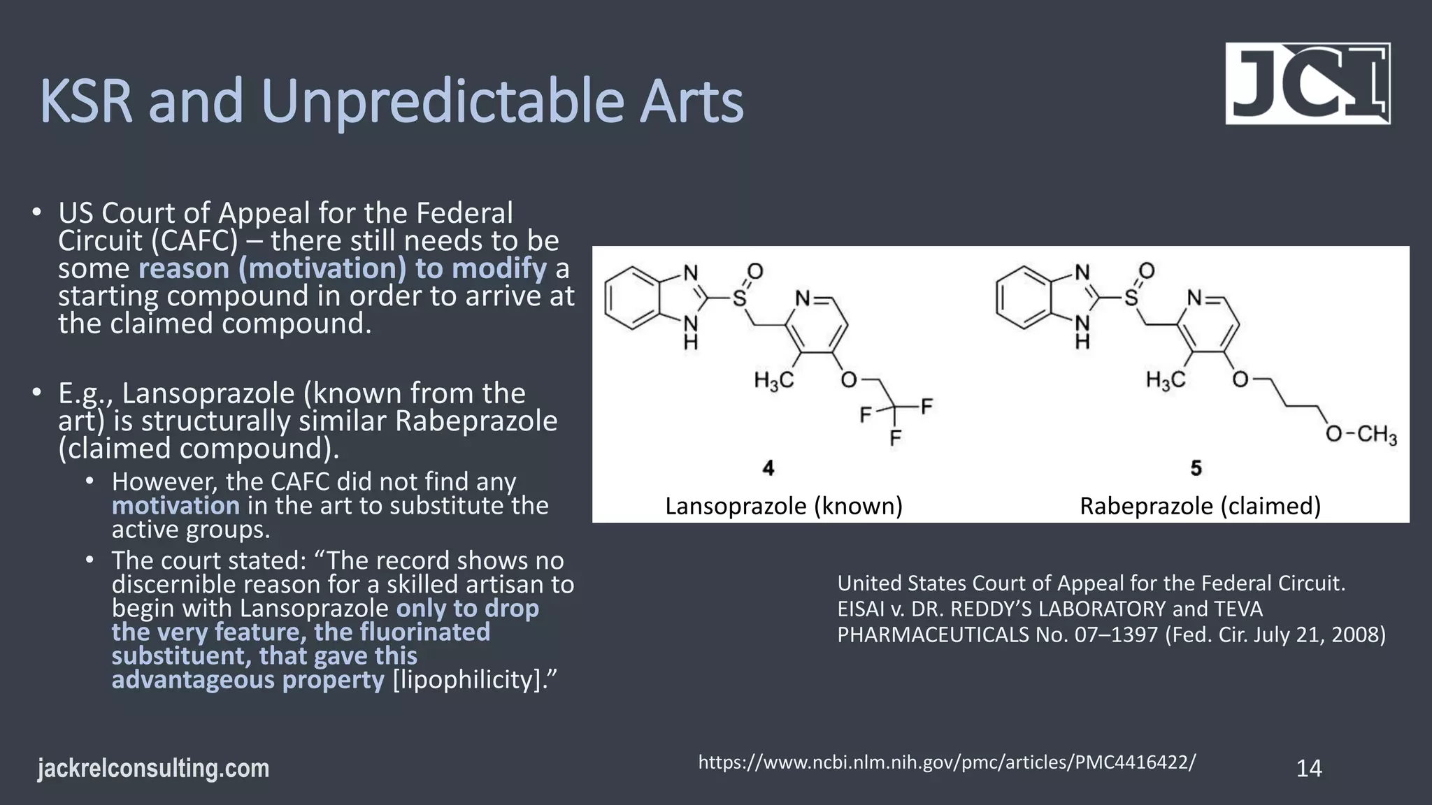 KSR and Unpredictable Arts
• US Court of Appeal for the Federal
Circuit (CAFC) – there still needs to be
some reason (motivation) to modify a
starting compound in order to arrive at
the claimed compound.
• E.g., Lansoprazole (known from the
art) is structurally similar Rabeprazole
(claimed compound).
• However, the CAFC did not find any
motivation in the art to substitute the
active groups.
• The court stated: “The record shows no
discernible reason for a skilled artisan to
begin with Lansoprazole only to drop
the very feature, the fluorinated
substituent, that gave this
advantageous property [lipophilicity].”
14
https://www.ncbi.nlm.nih.gov/pmc/articles/PMC4416422/
Lansoprazole (known) Rabeprazole (claimed)
United States Court of Appeal for the Federal Circuit.
EISAI v. DR. REDDY’S LABORATORY and TEVA
PHARMACEUTICALS No. 07–1397 (Fed. Cir. July 21, 2008)
 