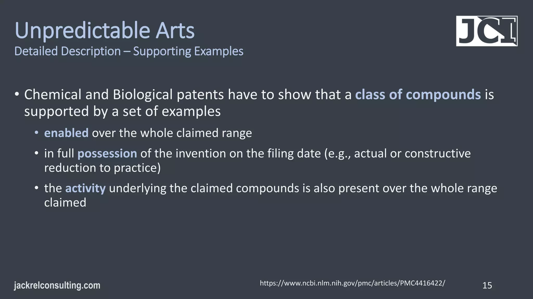 Unpredictable Arts
Detailed Description – Supporting Examples
• Chemical and Biological patents have to show that a class of compounds is
supported by a set of examples
• enabled over the whole claimed range
• in full possession of the invention on the filing date (e.g., actual or constructive
reduction to practice)
• the activity underlying the claimed compounds is also present over the whole range
claimed
15
https://www.ncbi.nlm.nih.gov/pmc/articles/PMC4416422/
 