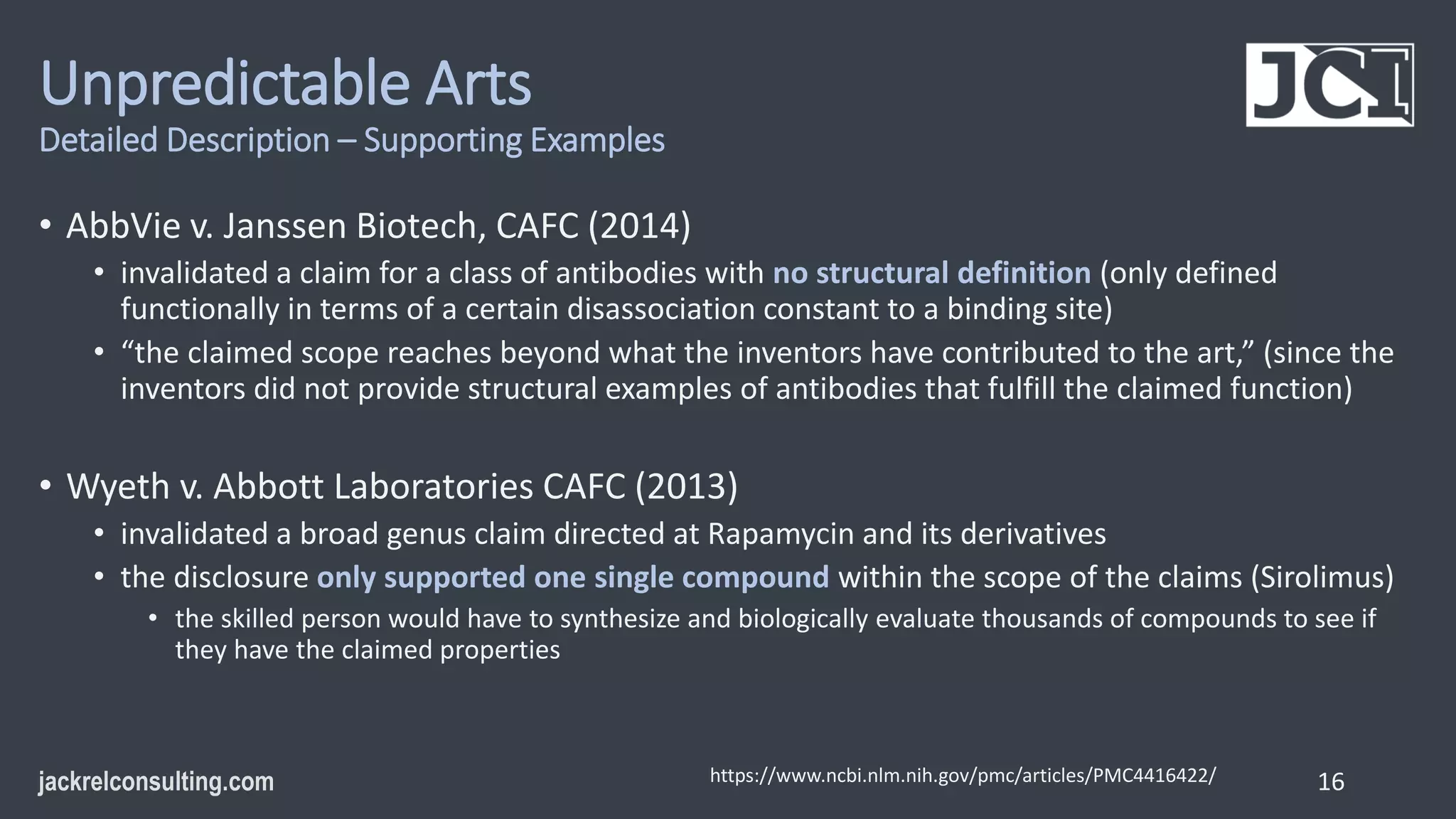 Unpredictable Arts
Detailed Description – Supporting Examples
• AbbVie v. Janssen Biotech, CAFC (2014)
• invalidated a claim for a class of antibodies with no structural definition (only defined
functionally in terms of a certain disassociation constant to a binding site)
• “the claimed scope reaches beyond what the inventors have contributed to the art,” (since the
inventors did not provide structural examples of antibodies that fulfill the claimed function)
• Wyeth v. Abbott Laboratories CAFC (2013)
• invalidated a broad genus claim directed at Rapamycin and its derivatives
• the disclosure only supported one single compound within the scope of the claims (Sirolimus)
• the skilled person would have to synthesize and biologically evaluate thousands of compounds to see if
they have the claimed properties
16
https://www.ncbi.nlm.nih.gov/pmc/articles/PMC4416422/
 