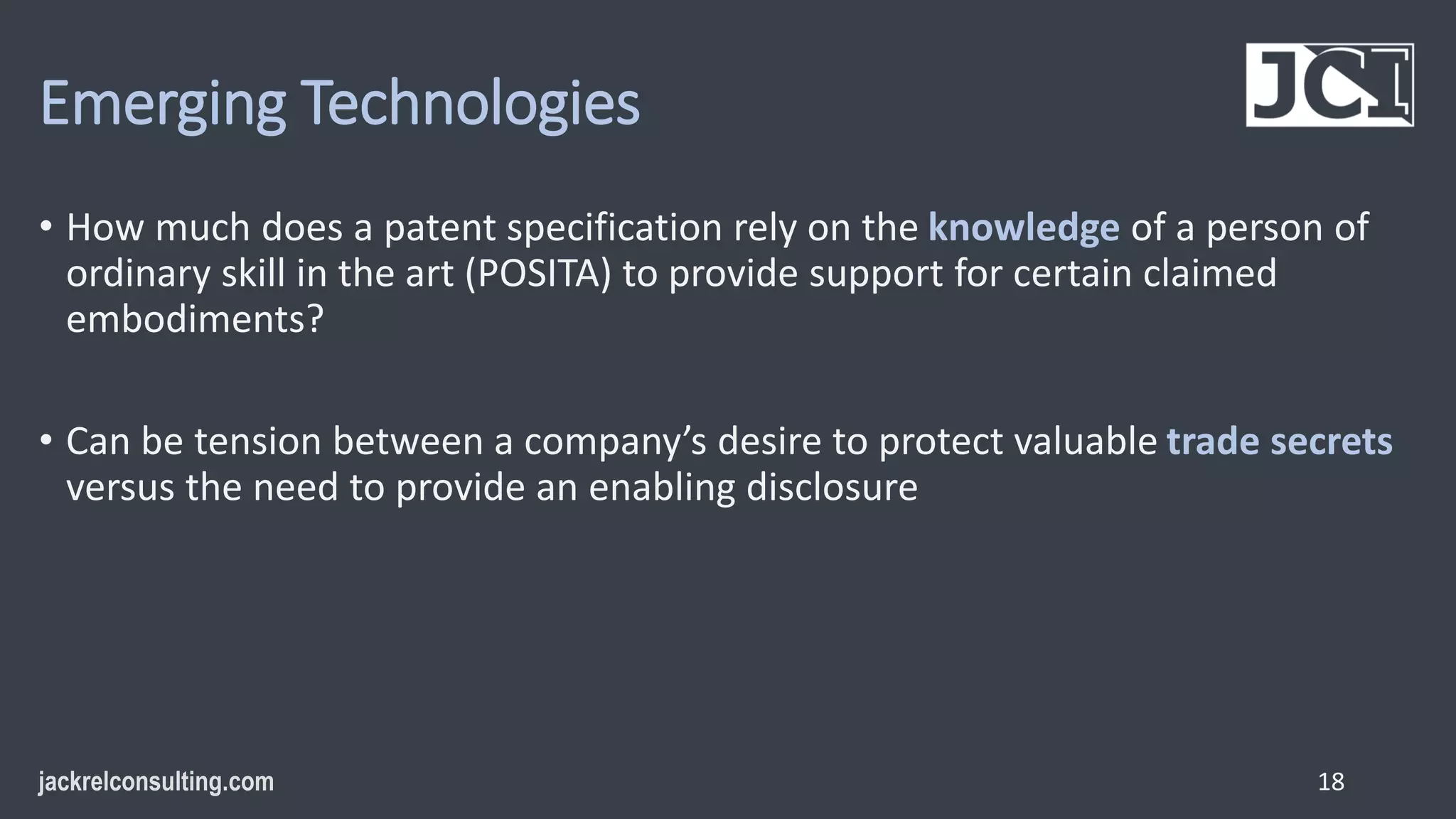 Emerging Technologies
• How much does a patent specification rely on the knowledge of a person of
ordinary skill in the art (POSITA) to provide support for certain claimed
embodiments?
• Can be tension between a company’s desire to protect valuable trade secrets
versus the need to provide an enabling disclosure
18
 