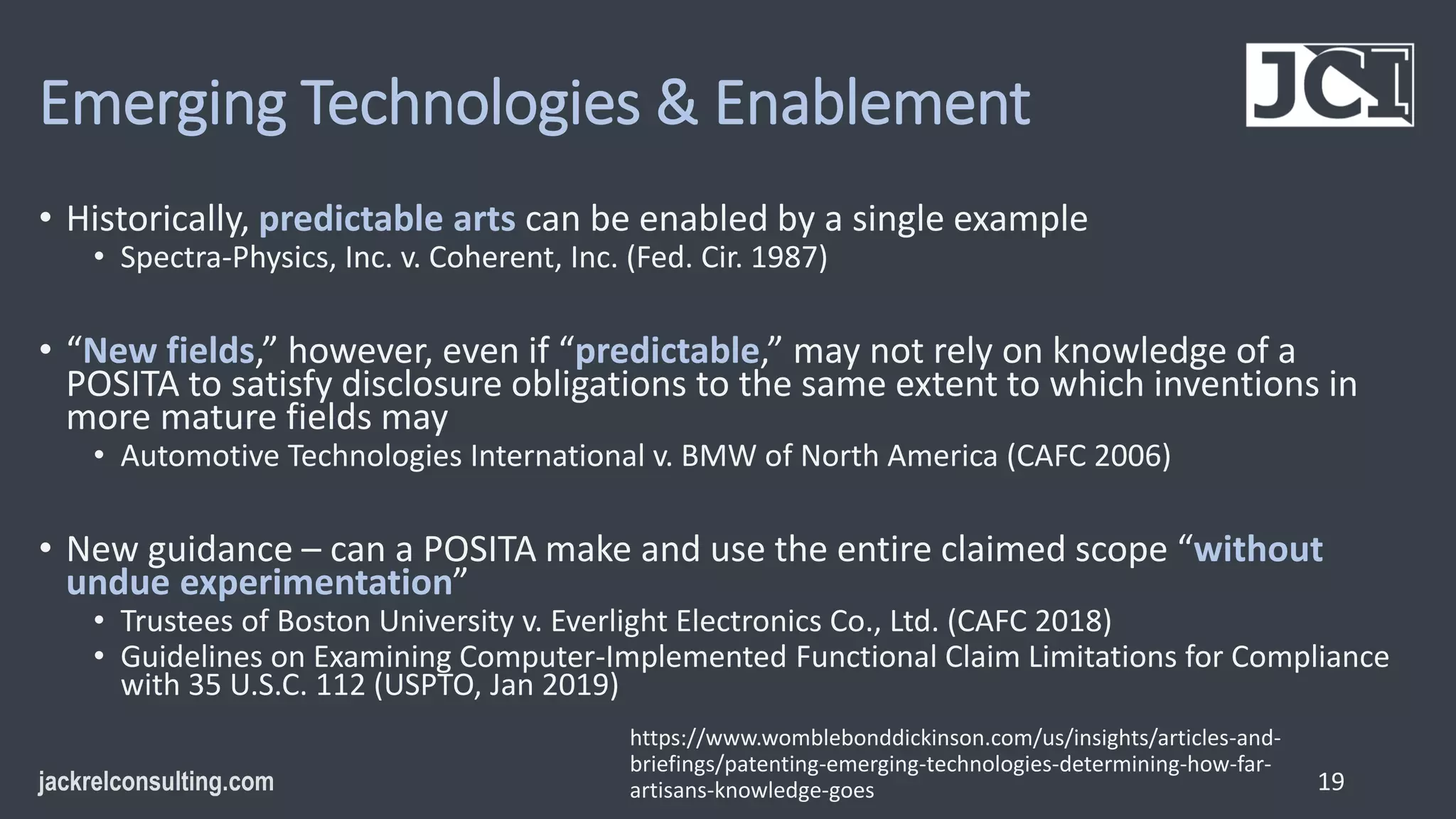 Emerging Technologies & Enablement
• Historically, predictable arts can be enabled by a single example
• Spectra-Physics, Inc. v. Coherent, Inc. (Fed. Cir. 1987)
• “New fields,” however, even if “predictable,” may not rely on knowledge of a
POSITA to satisfy disclosure obligations to the same extent to which inventions in
more mature fields may
• Automotive Technologies International v. BMW of North America (CAFC 2006)
• New guidance – can a POSITA make and use the entire claimed scope “without
undue experimentation”
• Trustees of Boston University v. Everlight Electronics Co., Ltd. (CAFC 2018)
• Guidelines on Examining Computer-Implemented Functional Claim Limitations for Compliance
with 35 U.S.C. 112 (USPTO, Jan 2019)
19
https://www.womblebonddickinson.com/us/insights/articles-and-
briefings/patenting-emerging-technologies-determining-how-far-
artisans-knowledge-goes
 