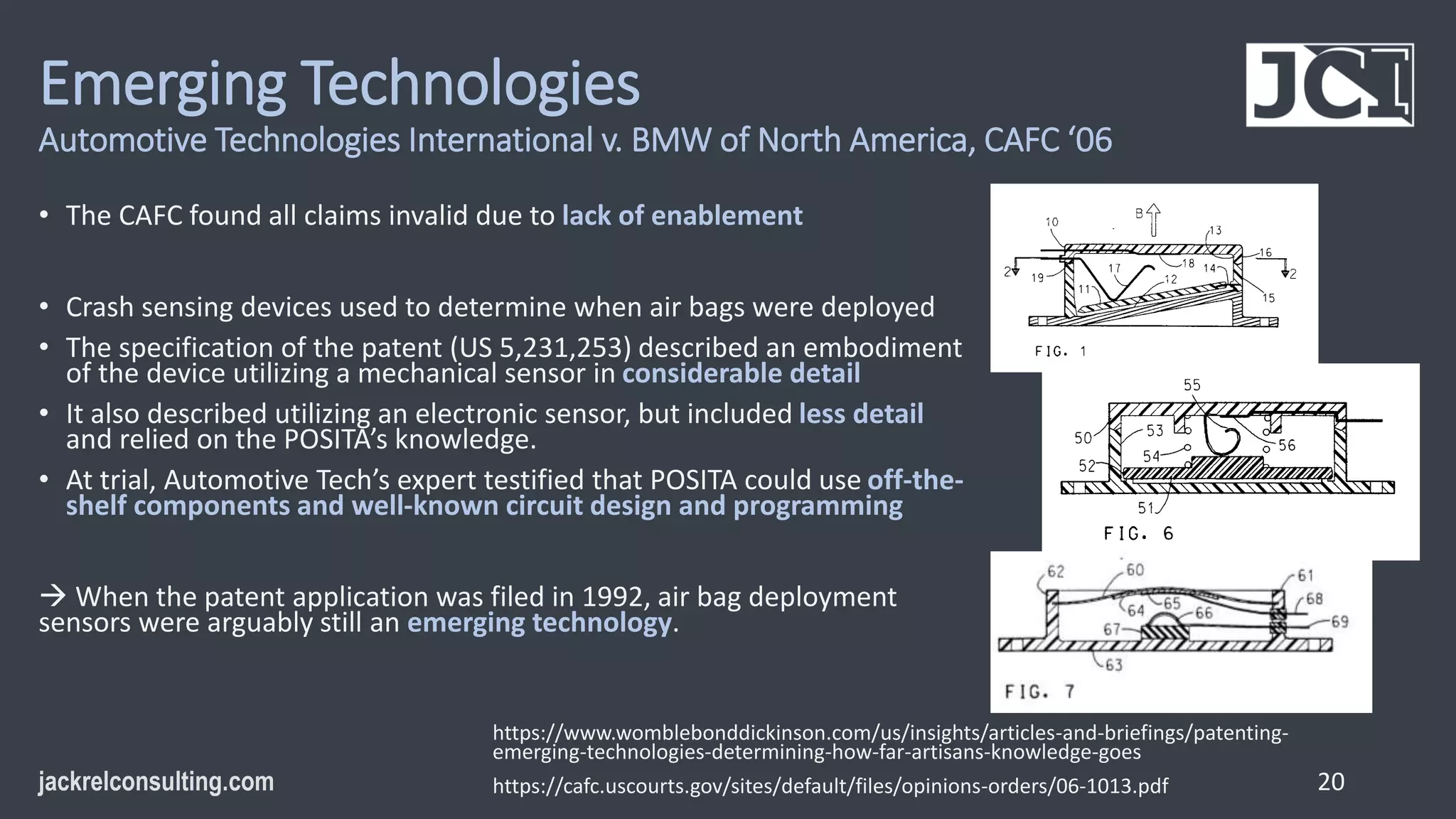 Emerging Technologies
Automotive Technologies International v. BMW of North America, CAFC ‘06
• The CAFC found all claims invalid due to lack of enablement
• Crash sensing devices used to determine when air bags were deployed
• The specification of the patent (US 5,231,253) described an embodiment
of the device utilizing a mechanical sensor in considerable detail
• It also described utilizing an electronic sensor, but included less detail
and relied on the POSITA’s knowledge.
• At trial, Automotive Tech’s expert testified that POSITA could use off-the-
shelf components and well-known circuit design and programming
 When the patent application was filed in 1992, air bag deployment
sensors were arguably still an emerging technology.
20
https://www.womblebonddickinson.com/us/insights/articles-and-briefings/patenting-
emerging-technologies-determining-how-far-artisans-knowledge-goes
https://cafc.uscourts.gov/sites/default/files/opinions-orders/06-1013.pdf
 