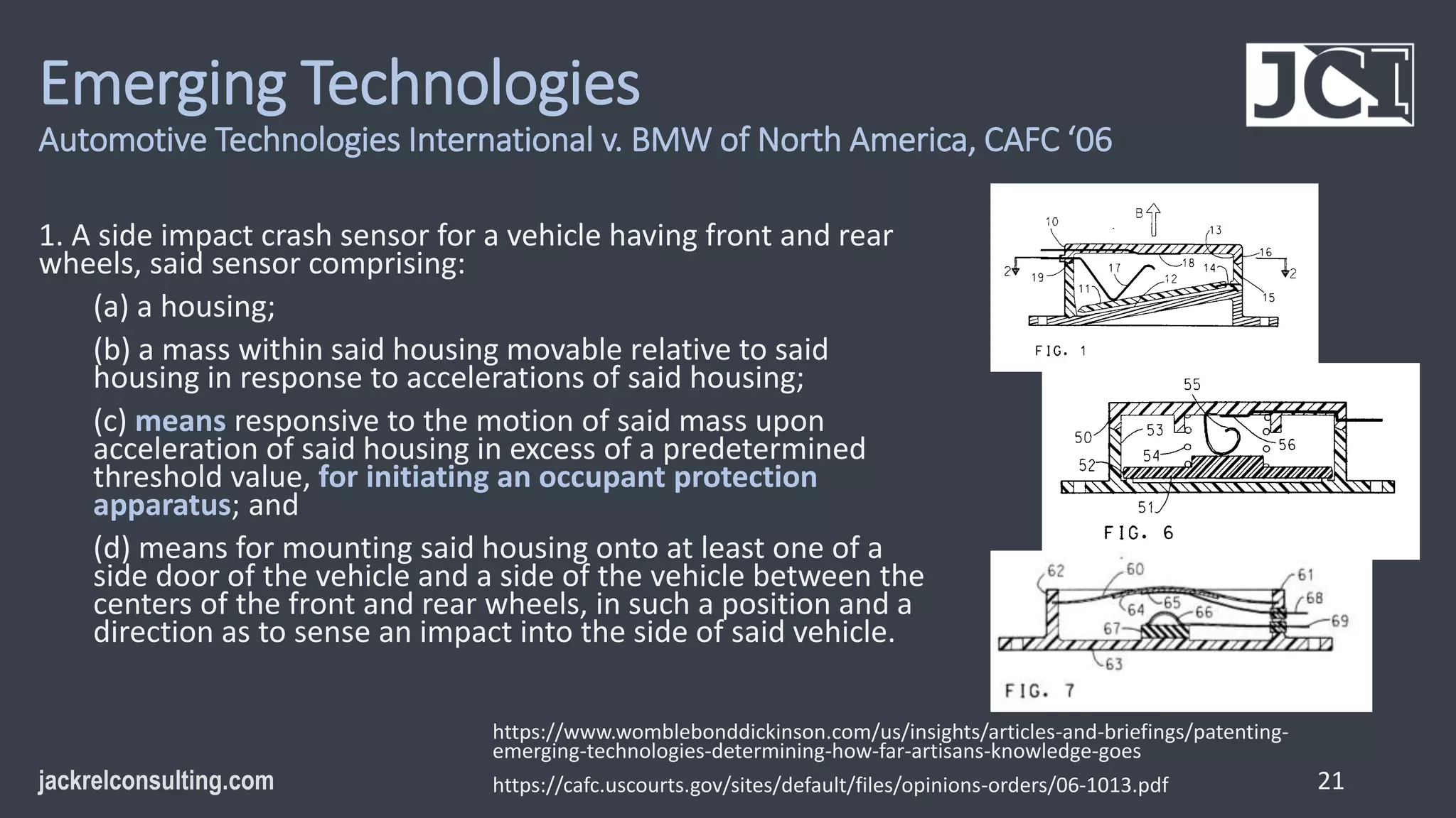 Emerging Technologies
Automotive Technologies International v. BMW of North America, CAFC ‘06
1. A side impact crash sensor for a vehicle having front and rear
wheels, said sensor comprising:
(a) a housing;
(b) a mass within said housing movable relative to said
housing in response to accelerations of said housing;
(c) means responsive to the motion of said mass upon
acceleration of said housing in excess of a predetermined
threshold value, for initiating an occupant protection
apparatus; and
(d) means for mounting said housing onto at least one of a
side door of the vehicle and a side of the vehicle between the
centers of the front and rear wheels, in such a position and a
direction as to sense an impact into the side of said vehicle.
21
https://www.womblebonddickinson.com/us/insights/articles-and-briefings/patenting-
emerging-technologies-determining-how-far-artisans-knowledge-goes
https://cafc.uscourts.gov/sites/default/files/opinions-orders/06-1013.pdf
 