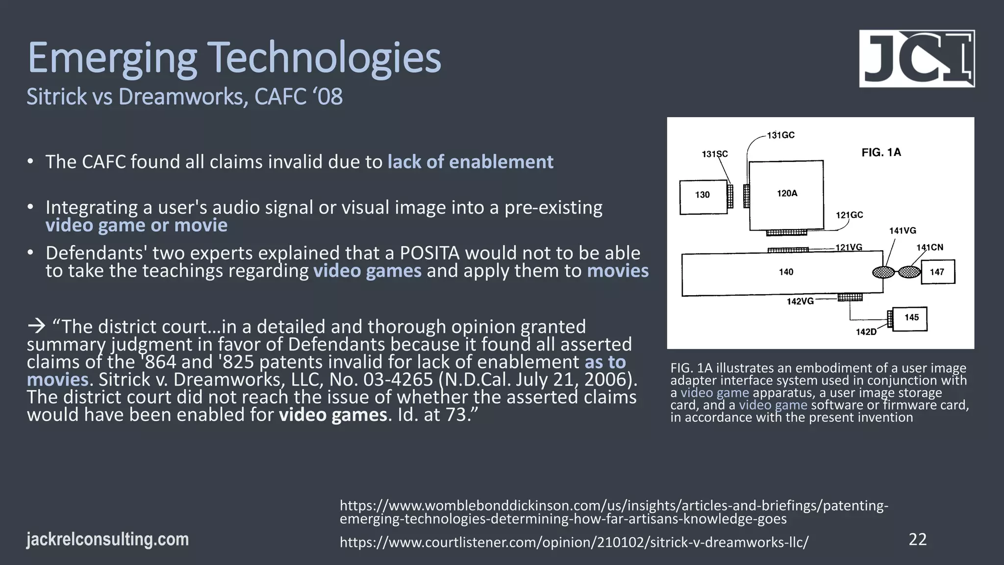 Emerging Technologies
Sitrick vs Dreamworks, CAFC ‘08
• The CAFC found all claims invalid due to lack of enablement
• Integrating a user's audio signal or visual image into a pre-existing
video game or movie
• Defendants' two experts explained that a POSITA would not to be able
to take the teachings regarding video games and apply them to movies
 “The district court…in a detailed and thorough opinion granted
summary judgment in favor of Defendants because it found all asserted
claims of the '864 and '825 patents invalid for lack of enablement as to
movies. Sitrick v. Dreamworks, LLC, No. 03-4265 (N.D.Cal. July 21, 2006).
The district court did not reach the issue of whether the asserted claims
would have been enabled for video games. Id. at 73.”
22
https://www.womblebonddickinson.com/us/insights/articles-and-briefings/patenting-
emerging-technologies-determining-how-far-artisans-knowledge-goes
https://www.courtlistener.com/opinion/210102/sitrick-v-dreamworks-llc/
FIG. 1A illustrates an embodiment of a user image
adapter interface system used in conjunction with
a video game apparatus, a user image storage
card, and a video game software or firmware card,
in accordance with the present invention
 