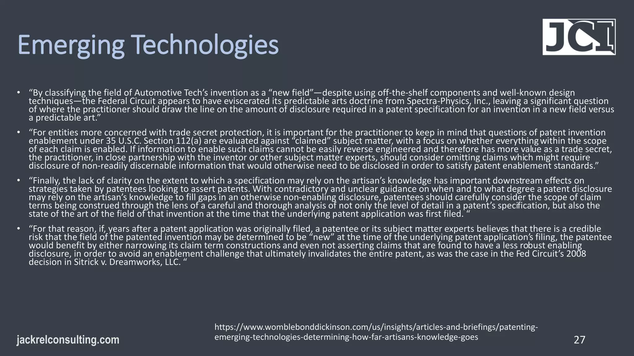 Emerging Technologies
• “By classifying the field of Automotive Tech’s invention as a “new field”—despite using off-the-shelf components and well-known design
techniques—the Federal Circuit appears to have eviscerated its predictable arts doctrine from Spectra-Physics, Inc., leaving a significant question
of where the practitioner should draw the line on the amount of disclosure required in a patent specification for an invention in a new field versus
a predictable art.”
• “For entities more concerned with trade secret protection, it is important for the practitioner to keep in mind that questions of patent invention
enablement under 35 U.S.C. Section 112(a) are evaluated against “claimed” subject matter, with a focus on whether everythingwithin the scope
of each claim is enabled. If information to enable such claims cannot be easily reverse engineered and therefore has more value as a trade secret,
the practitioner, in close partnership with the inventor or other subject matter experts, should consider omitting claims which might require
disclosure of non-readily discernable information that would otherwise need to be disclosed in order to satisfy patent enablement standards.”
• “Finally, the lack of clarity on the extent to which a specification may rely on the artisan’s knowledge has important downstream effects on
strategies taken by patentees looking to assert patents. With contradictory and unclear guidance on when and to what degree apatent disclosure
may rely on the artisan’s knowledge to fill gaps in an otherwise non-enabling disclosure, patentees should carefully consider the scope of claim
terms being construed through the lens of a careful and thorough analysis of not only the level of detail in a patent’s specification, but also the
state of the art of the field of that invention at the time that the underlying patent application was first filed. “
• “For that reason, if, years after a patent application was originally filed, a patentee or its subject matter experts believes that there is a credible
risk that the field of the patented invention may be determined to be “new” at the time of the underlying patent application’s filing, the patentee
would benefit by either narrowing its claim term constructions and even not asserting claims that are found to have a less robust enabling
disclosure, in order to avoid an enablement challenge that ultimately invalidates the entire patent, as was the case in the Fed Circuit’s 2008
decision in Sitrick v. Dreamworks, LLC. “
27
https://www.womblebonddickinson.com/us/insights/articles-and-briefings/patenting-
emerging-technologies-determining-how-far-artisans-knowledge-goes
 