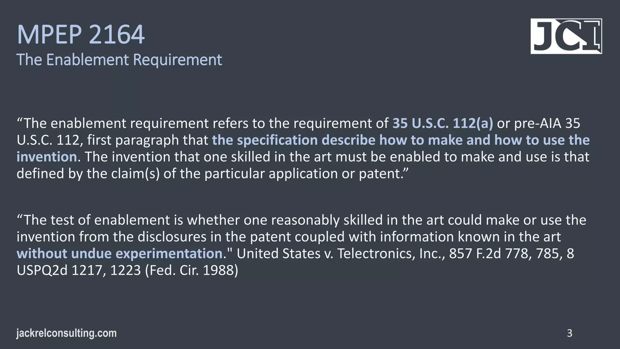 MPEP 2164
The Enablement Requirement
“The enablement requirement refers to the requirement of 35 U.S.C. 112(a) or pre-AIA 35
U.S.C. 112, first paragraph that the specification describe how to make and how to use the
invention. The invention that one skilled in the art must be enabled to make and use is that
defined by the claim(s) of the particular application or patent.”
“The test of enablement is whether one reasonably skilled in the art could make or use the
invention from the disclosures in the patent coupled with information known in the art
without undue experimentation." United States v. Telectronics, Inc., 857 F.2d 778, 785, 8
USPQ2d 1217, 1223 (Fed. Cir. 1988)
3
 