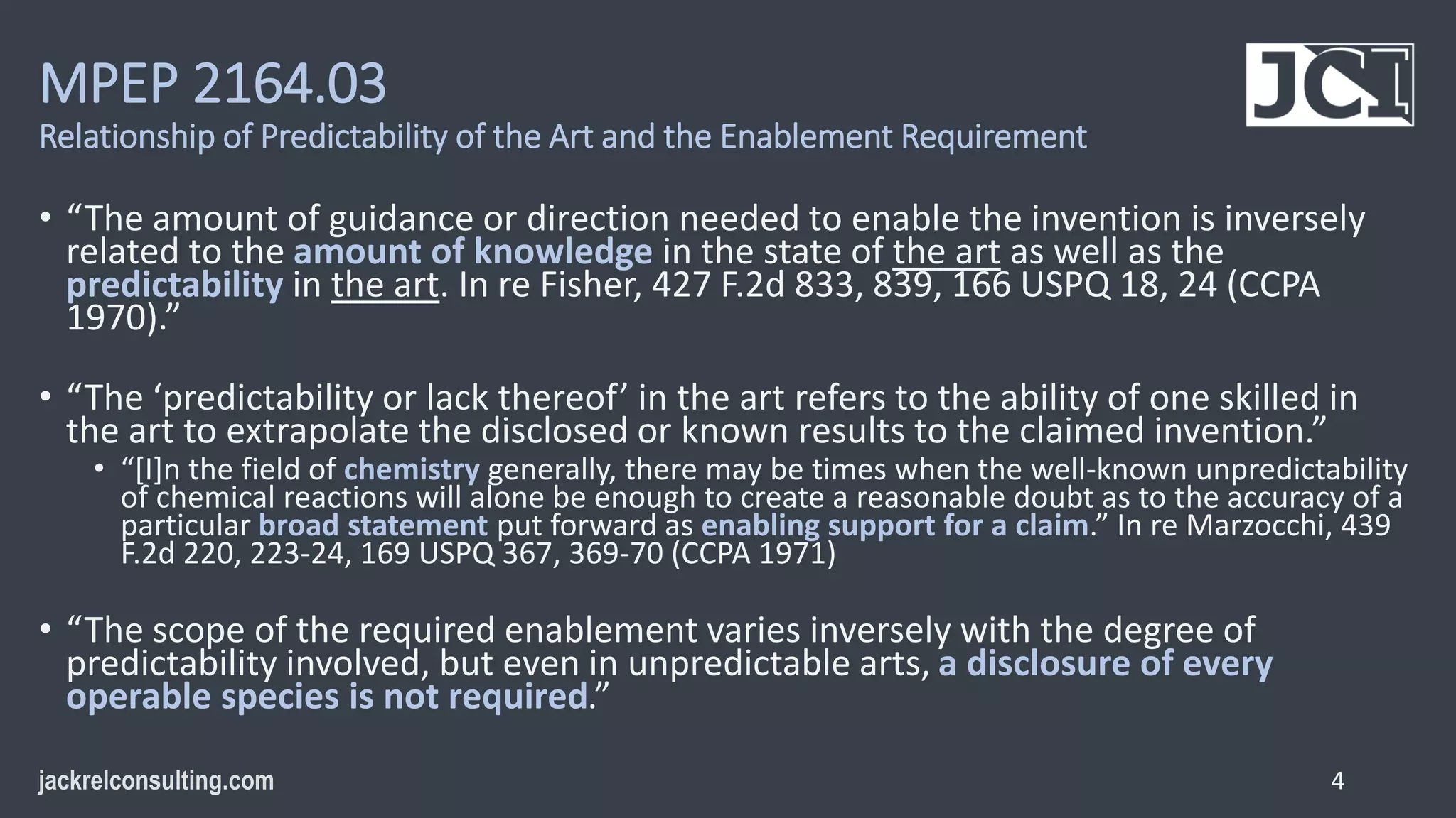 MPEP 2164.03
Relationship of Predictability of the Art and the Enablement Requirement
• “The amount of guidance or direction needed to enable the invention is inversely
related to the amount of knowledge in the state of the art as well as the
predictability in the art. In re Fisher, 427 F.2d 833, 839, 166 USPQ 18, 24 (CCPA
1970).”
• “The ‘predictability or lack thereof’ in the art refers to the ability of one skilled in
the art to extrapolate the disclosed or known results to the claimed invention.”
• “[I]n the field of chemistry generally, there may be times when the well-known unpredictability
of chemical reactions will alone be enough to create a reasonable doubt as to the accuracy of a
particular broad statement put forward as enabling support for a claim.” In re Marzocchi, 439
F.2d 220, 223-24, 169 USPQ 367, 369-70 (CCPA 1971)
• “The scope of the required enablement varies inversely with the degree of
predictability involved, but even in unpredictable arts, a disclosure of every
operable species is not required.”
4
 