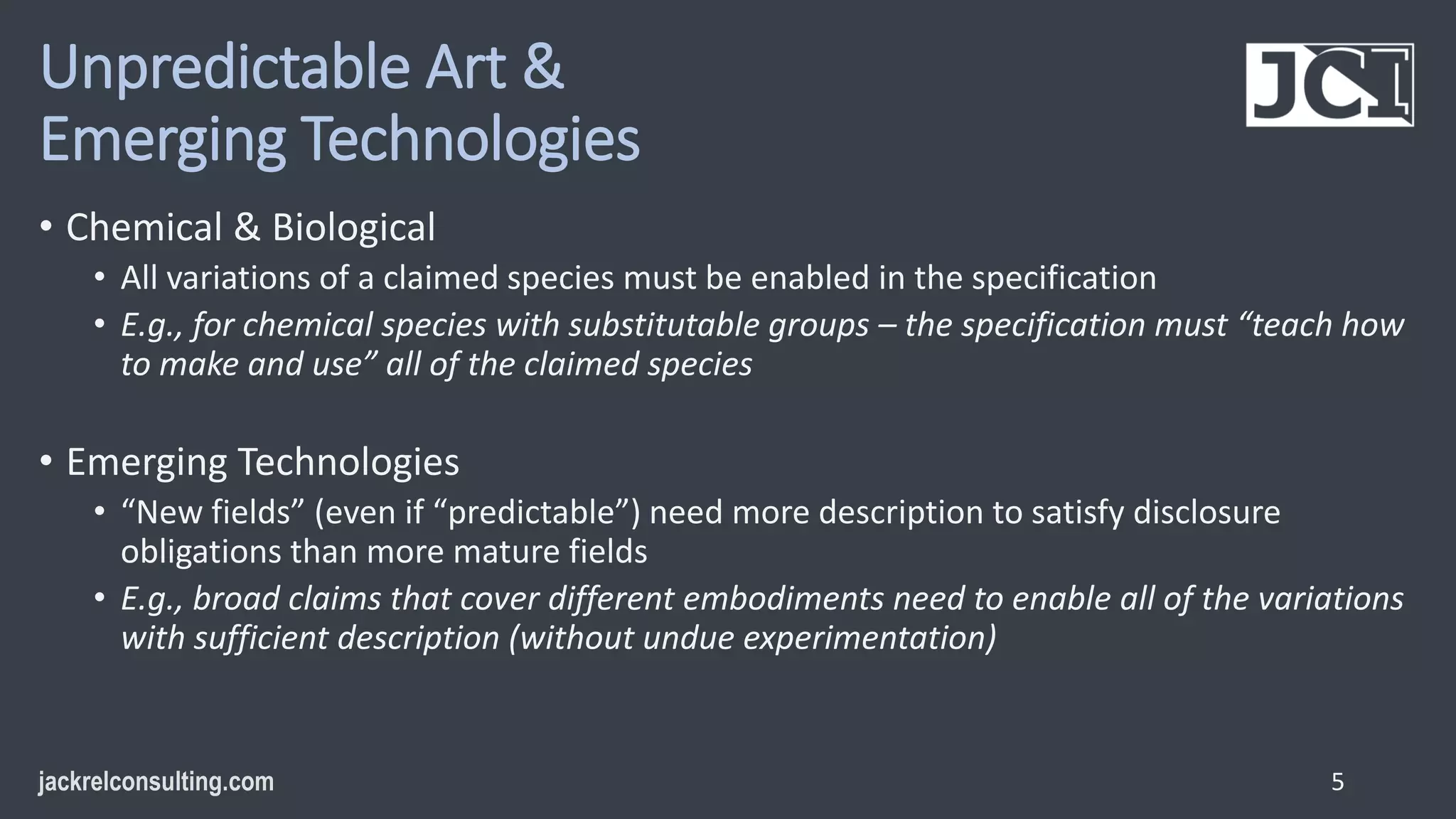 Unpredictable Art &
Emerging Technologies
• Chemical & Biological
• All variations of a claimed species must be enabled in the specification
• E.g., for chemical species with substitutable groups – the specification must “teach how
to make and use” all of the claimed species
• Emerging Technologies
• “New fields” (even if “predictable”) need more description to satisfy disclosure
obligations than more mature fields
• E.g., broad claims that cover different embodiments need to enable all of the variations
with sufficient description (without undue experimentation)
5
 