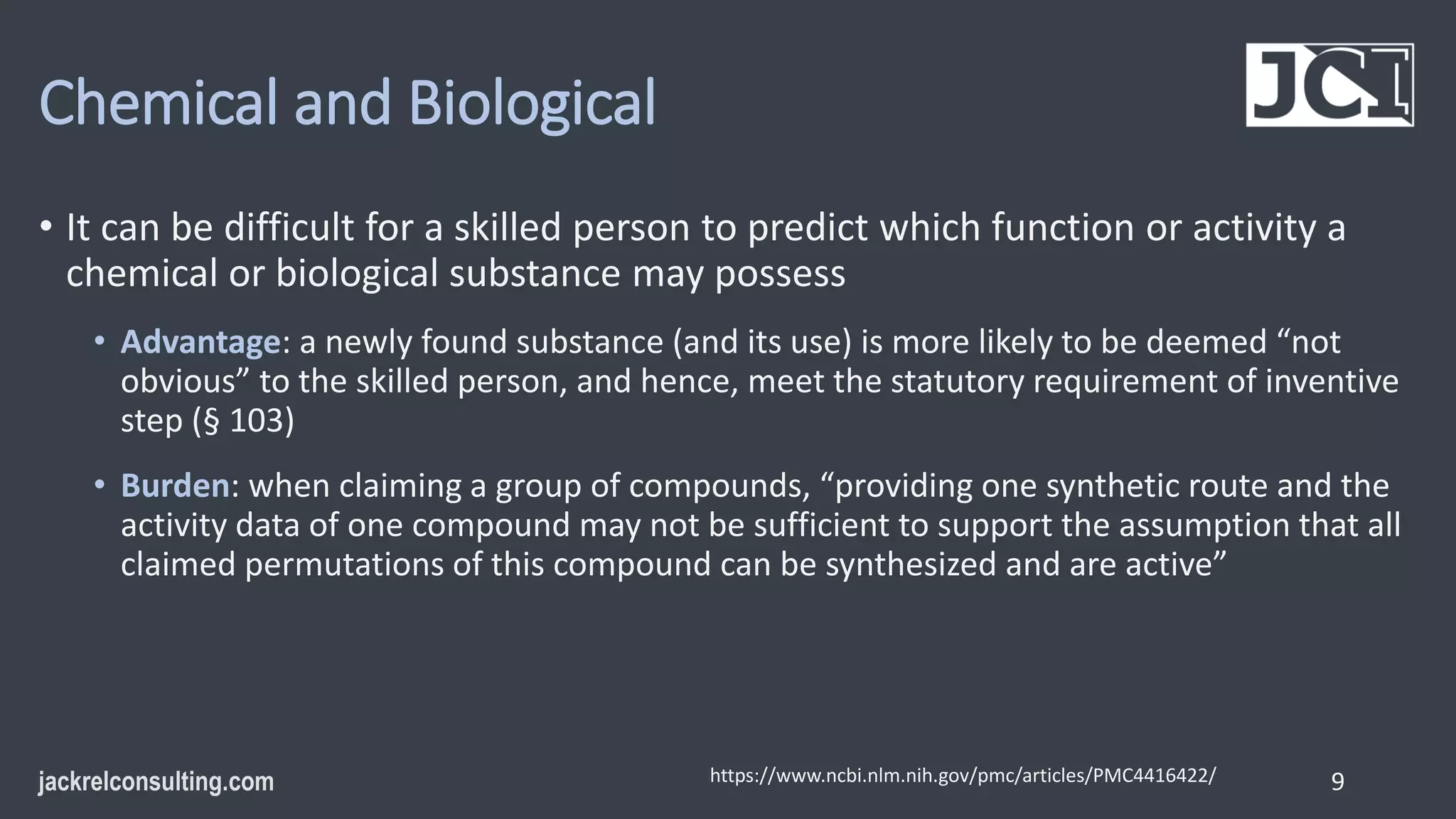 Chemical and Biological
• It can be difficult for a skilled person to predict which function or activity a
chemical or biological substance may possess
• Advantage: a newly found substance (and its use) is more likely to be deemed “not
obvious” to the skilled person, and hence, meet the statutory requirement of inventive
step (§ 103)
• Burden: when claiming a group of compounds, “providing one synthetic route and the
activity data of one compound may not be sufficient to support the assumption that all
claimed permutations of this compound can be synthesized and are active”
9
https://www.ncbi.nlm.nih.gov/pmc/articles/PMC4416422/
 
