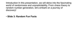 Introduction In this presentation, we will delve into the fascinating
world of randomness and unpredictability. From chaos theory to
random number generation, let's embark on a journey of
discovery!
• Slide 3: Random Fun Facts