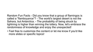 Random Fun Facts - Did you know that a group of flamingos is
called a "flamboyance"? - The world's largest desert is not the
Sahara, but Antarctica. - The probability of being struck by
lightning is higher than winning the lottery. Now, let's embrace the
randomness of knowledge and enjoy the unexpected!
• Feel free to customize the content or let me know if you'd like
more slides or specific topics!
