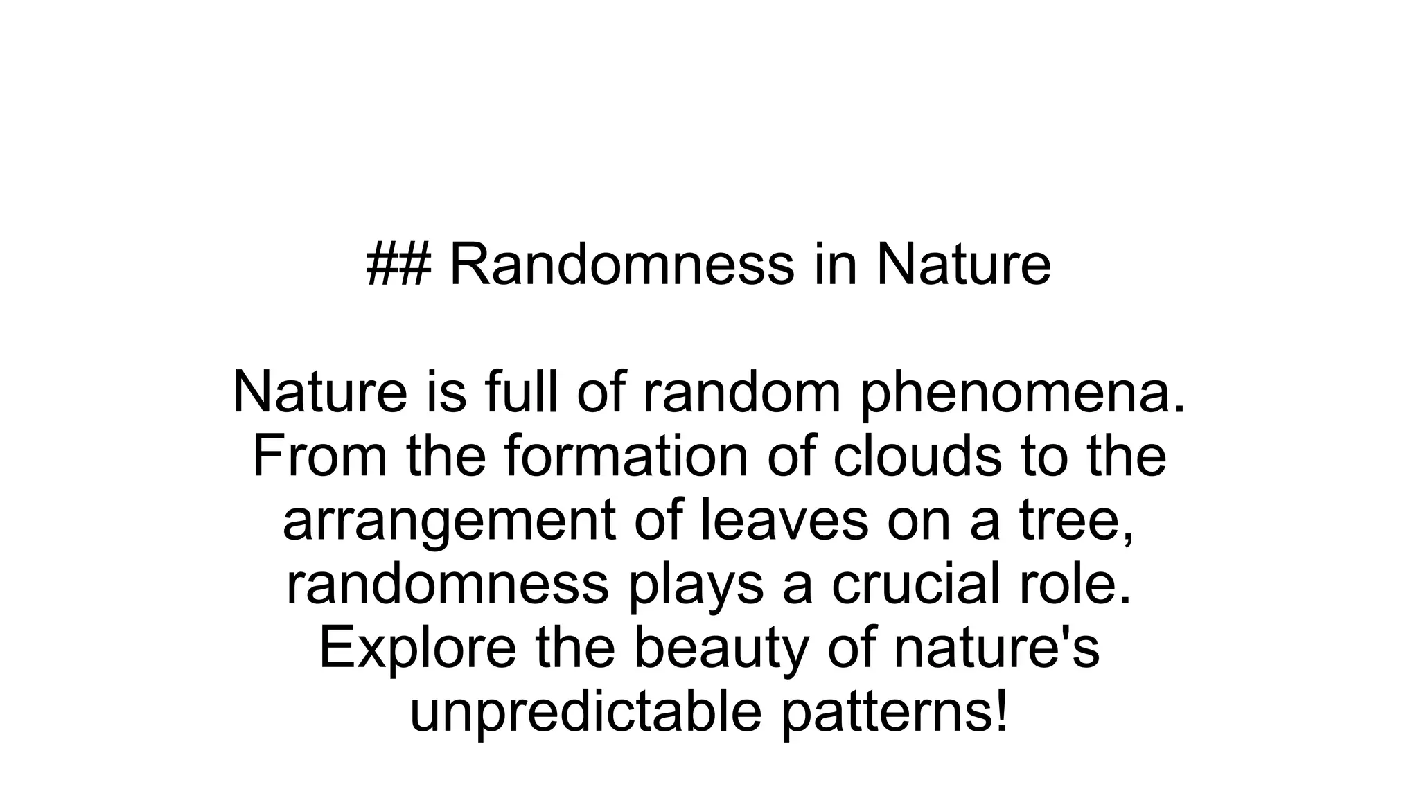 ## Randomness in Nature
Nature is full of random phenomena.
From the formation of clouds to the
arrangement of leaves on a tree,
randomness plays a crucial role.
Explore the beauty of nature's
unpredictable patterns!