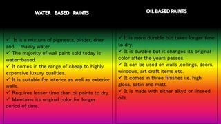 WATE
R
 It is a mixture of pigments, binder, drier
and mainly water.
 The majority of wall paint sold today is
water-based.
 It comes in the range of cheap to highly
expensive luxury qualities.
 It is suitable for interior as well as exterior
walls.
 Requires lesser time than oil paints to dry.
 Maintains its original color for longer
period of time.
 It is more durable but takes longer time
to dry.
 It is durable but it changes its original
color after the years passes.
 It can be used on walls ,ceilings, doors,
windows, art craft items etc.
 It comes in three finishes i.e. high
gloss, satin and matt.
 It is made with either alkyd or linseed
oils.
 