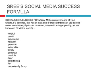 SREE’S SOCIAL MEDIA SUCCESS
FORMULA
SOCIAL MEDIA SUCCESS FORMULA: Make sure every one of your
tweets, FB postings, etc, has at least one of these attributes (it you can do
more, even better; if you can do seven or more in a single posting, let me
know and I’ll tell the world!)…
helpful
useful
informative
relevant
practical
actionable
timely
generous
credible
brief
entertaining
fun
occasionally funny
 