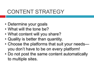 CONTENT STRATEGY
• Determine your goals
• What will the tone be?
• What content will you share?
• Quality is better than quantity.
• Choose the platforms that suit your needs—
you don’t have to be on every platform!
• Do not post the same content automatically
to multiple sites.
 
