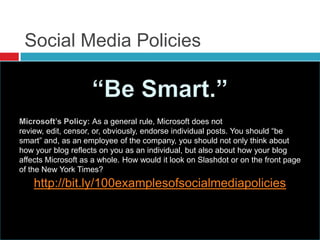 Social Media Policies
http://bit.ly/100examplesofsocialmediapolicies
As a general rule, Microsoft does not
review, edit, censor, or, obviously, endorse individual posts. You should ―be
smart‖ and, as an employee of the company, you should not only think about
how your blog reflects on you as an individual, but also about how your blog
affects Microsoft as a whole. How would it look on Slashdot or on the front page
of the New York Times?
 