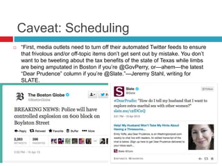 Caveat: Scheduling
 ―First, media outlets need to turn off their automated Twitter feeds to ensure
that frivolous and/or off-topic items don’t get sent out by mistake. You don’t
want to be tweeting about the tax benefits of the state of Texas while limbs
are being amputated in Boston if you’re @GovPerry, or—ahem—the latest
―Dear Prudence‖ column if you’re @Slate.‖—Jeremy Stahl, writing for
SLATE.
 