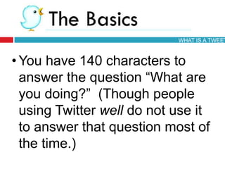 • You have 140 characters to
answer the question ―What are
you doing?‖ (Though people
using Twitter well do not use it
to answer that question most of
the time.)
WHAT IS A TWEET
 