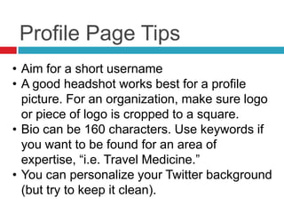 Profile Page Tips
• Aim for a short username
• A good headshot works best for a profile
picture. For an organization, make sure logo
or piece of logo is cropped to a square.
• Bio can be 160 characters. Use keywords if
you want to be found for an area of
expertise, ―i.e. Travel Medicine.‖
• You can personalize your Twitter background
(but try to keep it clean).
 