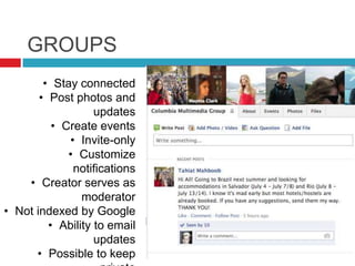 GROUPS
• Stay connected
• Post photos and
updates
• Create events
• Invite-only
• Customize
notifications
• Creator serves as
moderator
• Not indexed by Google
• Ability to email
updates
• Possible to keep
 
