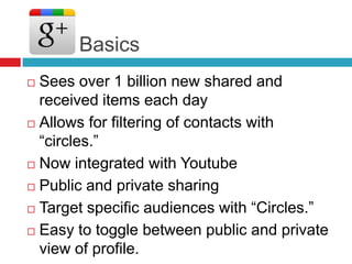 Basics
 Sees over 1 billion new shared and
received items each day
 Allows for filtering of contacts with
―circles.‖
 Now integrated with Youtube
 Public and private sharing
 Target specific audiences with ―Circles.‖
 Easy to toggle between public and private
view of profile.
 