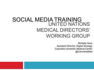 UNITED NATIONS
MEDICAL DIRECTORS’
WORKING GROUP
Michele Hoos
Assistant Director, Digital Strategy
Columbia University Medical Center
@ColumbiaMed
SOCIAL MEDIA TRAINING
 
