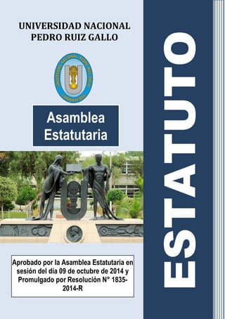 UNIVERSIDAD NACIONAL 
PEDRO RUIZ GALLO 
Asamblea Estatutaria 
Aprobado por la Asamblea Estatutaria en 
sesión del día 09 de octubre de 2014 y Promulgado por Resolución N° 1835- 2014-R 
ESTATUTO 
 