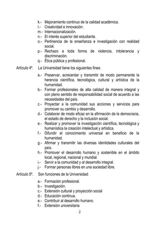 2 
k.- Mejoramiento continuo de la calidad académica. 
l.- Creatividad e innovación. 
m.- Internacionalización. 
n.- El interés superior del estudiante. 
o.- Pertinencia de la enseñanza e investigación con realidad social. 
p.- Rechazo a toda forma de violencia, intolerancia y discriminación. 
q.- Ética pública y profesional. 
Artículo 4º. La Universidad tiene los siguientes fines: 
a.- Preservar, acrecentar y transmitir de modo permanente la herencia científica, tecnológica, cultural y artística de la humanidad. 
b.- Formar profesionales de alta calidad de manera integral y con pleno sentido de responsabilidad social de acuerdo a las necesidades del país. 
c.- Proyectar a la comunidad sus acciones y servicios para promover su cambio y desarrollo. 
d.- Colaborar de modo eficaz en la afirmación de la democracia, el estado de derecho y la inclusión social. 
e.- Realizar y promover la investigación científica, tecnológica y humanística la creación intelectual y artística. 
f.- Difundir el conocimiento universal en beneficio de la humanidad. 
g.- Afirmar y transmitir las diversas identidades culturales del país. 
h.- Promover el desarrollo humano y sostenible en el ámbito local, regional, nacional y mundial. 
i.- Servir a la comunidad y al desarrollo integral. 
j.- Formar personas libres en una sociedad libre. 
Artículo 5º. Son funciones de la Universidad: 
a.- Formación profesional. 
b.- Investigación. 
c.- Extensión cultural y proyección social 
d.- Educación continua. 
e.- Contribuir al desarrollo humano. 
f.- Extensión universitaria  