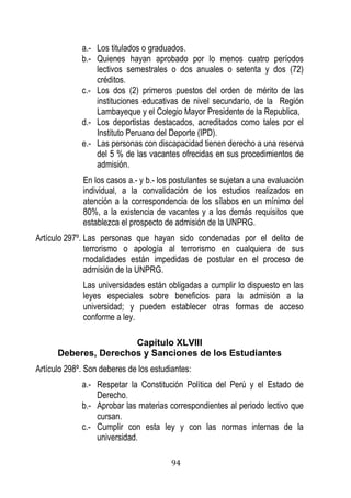 94 
a.- Los titulados o graduados. 
b.- Quienes hayan aprobado por lo menos cuatro períodos lectivos semestrales o dos anuales o setenta y dos (72) créditos. 
c.- Los dos (2) primeros puestos del orden de mérito de las instituciones educativas de nivel secundario, de la Región Lambayeque y el Colegio Mayor Presidente de la Republica, 
d.- Los deportistas destacados, acreditados como tales por el Instituto Peruano del Deporte (IPD). 
e.- Las personas con discapacidad tienen derecho a una reserva del 5 % de las vacantes ofrecidas en sus procedimientos de admisión. 
En los casos a.- y b.- los postulantes se sujetan a una evaluación individual, a la convalidación de los estudios realizados en atención a la correspondencia de los sílabos en un mínimo del 80%, a la existencia de vacantes y a los demás requisitos que establezca el prospecto de admisión de la UNPRG. 
Artículo 297º. Las personas que hayan sido condenadas por el delito de terrorismo o apología al terrorismo en cualquiera de sus modalidades están impedidas de postular en el proceso de admisión de la UNPRG. 
Las universidades están obligadas a cumplir lo dispuesto en las leyes especiales sobre beneficios para la admisión a la universidad; y pueden establecer otras formas de acceso conforme a ley. 
Capítulo XLVIII 
Deberes, Derechos y Sanciones de los Estudiantes 
Artículo 298º. Son deberes de los estudiantes: 
a.- Respetar la Constitución Política del Perú y el Estado de Derecho. 
b.- Aprobar las materias correspondientes al periodo lectivo que cursan. 
c.- Cumplir con esta ley y con las normas internas de la universidad.  