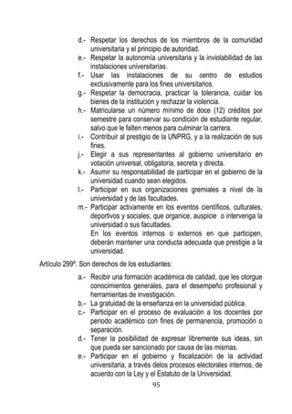 95 
d.- Respetar los derechos de los miembros de la comunidad universitaria y el principio de autoridad. 
e.- Respetar la autonomía universitaria y la inviolabilidad de las instalaciones universitarias. 
f.- Usar las instalaciones de su centro de estudios exclusivamente para los fines universitarios. 
g.- Respetar la democracia, practicar la tolerancia, cuidar los bienes de la institución y rechazar la violencia. 
h.- Matricularse un número mínimo de doce (12) créditos por semestre para conservar su condición de estudiante regular, salvo que le falten menos para culminar la carrera. 
i.- Contribuir al prestigio de la UNPRG, y a la realización de sus fines. 
j.- Elegir a sus representantes al gobierno universitario en votación universal, obligatoria, secreta y directa. 
k.- Asumir su responsabilidad de participar en el gobierno de la universidad cuando sean elegidos. 
l.- Participar en sus organizaciones gremiales a nivel de la universidad y de las facultades. 
m.- Participar activamente en los eventos científicos, culturales, deportivos y sociales, que organice, auspicie o intervenga la universidad o sus facultades. 
En los eventos internos o externos en que participen, deberán mantener una conducta adecuada que prestigie a la universidad. 
Artículo 299º. Son derechos de los estudiantes: 
a.- Recibir una formación académica de calidad, que les otorgue conocimientos generales, para el desempeño profesional y herramientas de investigación. 
b.- La gratuidad de la enseñanza en la universidad pública. 
c.- Participar en el proceso de evaluación a los docentes por periodo académico con fines de permanencia, promoción o separación. 
d.- Tener la posibilidad de expresar libremente sus ideas, sin que pueda ser sancionado por causa de las mismas. 
e.- Participar en el gobierno y fiscalización de la actividad universitaria, a través delos procesos electorales internos, de acuerdo con la Ley y el Estatuto de la Universidad.  