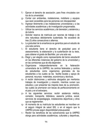 96 
f.- Ejercer el derecho de asociación, para fines vinculados con los de la universidad. 
g.- Contar con ambientes, instalaciones, mobiliario y equipos que sean accesibles para las personas con discapacidad. 
h.- Ingresar libremente a las instalaciones universitarias y a las actividades académicas y de investigación programadas. 
i.- Utilizar los servicios académicos y de bienestar y asistencia y de tutoría 
j.- Solicitar reserva de matrícula por razones de trabajo o de otra naturaleza debidamente sustentada. No excederá de tres (3) años consecutivos o alternos. 
k.- La gratuidad de la enseñanza se garantiza para el estudio de una sola carrera. 
l.- El estudiante tiene el derecho de gratuidad para el asesoramiento, la elaboración y la sustentación de su tesis, para obtener el grado de Bachiller, por una sola vez. 
m.- Elegir y ser elegido como representante del tercio estudiantil en las diferentes instancias del gobierno de la universidad y en las comisiones que de ella dependen. 
n.- Organizarse independientemente en la federación universitaria de la UNPRG, los centros federados y centros de estudiantes como organismos gremiales de los estudiantes a los cuales se les facilita locales y apoyo de personal, recursos materiales, económicos y técnicos. 
o.- A recibir distinciones y estímulos otorgados por meritorios trabajos de investigación y creación, mientras cursan sus estudios y por presentar las mejores tesis de su promoción, las cuales se premiaran con becas de perfeccionamiento en el país y en el extranjero. 
p.- A los siguientes servicios: recibir asistencia médica, comedor, transporte, biblioteca, asesoría jurídica, social, servicios de sicopedagogía, instalaciones deportivas y otros que se reglamenten. 
q.- Al momento de su matrícula los estudiantes se inscriben en el seguro integral de salud SIS, o en el seguro que la UNPRG provea según disponibilidad presupuestal. 
r.- Recibir los beneficios de las subvenciones que la UNPRG otorga para actividades académicas, culturales y deportivas,  