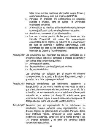 97 
tales como eventos científicos, olimpiadas juegos florales y concursos artísticos y otros que organice la UNPRG. 
s.- Participar en prácticas pre profesionales en empresas públicas o privadas, para los cuales la universidad establecerá convenios. 
t.- A reactualizar su matrícula si ha dejado de matricularse por razones justificadas conforme el reglamento respectivo. 
u.- A recibir oportunamente el carnet universitario. 
v.- Los dos primeros puestos de las promociones de cada Escuela Profesional, así como los representantes estudiantiles de los órganos de gobierno de la universidad y los hijos de docentes y personal administrativo, están exonerados del pago de los derechos establecidos para la obtención de Grados y Titulo Profesional. 
Artículo 300º. Los estudiantes que incumplan los deberes señalados en el presente estatuto, deben ser sometidos a proceso disciplinario y son sujetos a las sanciones siguientes: 
a.- Amonestación escrita. 
b.- Separación hasta por dos (2) períodos lectivos. 
c.- Separación definitiva. 
Las sanciones son aplicadas por el órgano de gobierno correspondiente, de acuerdo al Estatuto y Reglamento, según la gravedad de la falta, bajo responsabilidad. 
Artículo 301º. Matrícula condicionada por rendimiento académico: la desaprobación de una misma materia por tres veces da lugar a que el estudiante sea separado temporalmente por un año de la universidad. Al término de este plazo, el estudiante sólo se podrá matricular en la materia que desaprobó anteriormente, para retornar de manera regular a sus estudios en el ciclo siguiente. Si desaprueba por cuarta vez procede su retiro definitivo. 
Artículo 302º. Requisitos para ser representante de los estudiantes: los estudiantes pueden participar como representantes en los diversos órganos de gobierno de la universidad. Para ello, deben tener matrícula vigente, pertenecer al tercio superior de rendimiento académico, contar con por lo menos treinta y seis (36) créditos aprobados y no tener una sentencia judicial condenatoria ejecutoriada.  