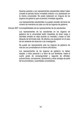 98 
Quienes postulen a ser representantes estudiantiles deben haber cursado el periodo lectivo inmediato anterior a su postulación en la misma universidad. No existe reelección en ninguno de los órganos de gobierno para el periodo inmediato siguiente. 
Los representantes estudiantiles no pueden exceder del tercio de número de miembros de cada uno de los órganos de gobierno. 
Artículo 303º. Incompatibilidades de los representantes de los estudiantes: 
Los representantes de los estudiantes en los órganos de gobierno de la universidad están impedidos de tener cargo o actividad rentada en ellas durante su mandato y hasta un año después de terminado éste. Se efectúa una excepción en el caso de ser asistente de docencia o de investigación. 
No puede ser representante ante los órganos de gobierno de más de una universidad en el mismo año lectivo. 
Los representantes de los órganos de gobierno no deben aceptar, a título personal o a favor de sus familiares, hasta el cuarto grado de consanguinidad y segundo de afinidad, subvenciones, concesiones, donaciones y otras ventajas de parte de los promotores y autoridades universitarias. 
 