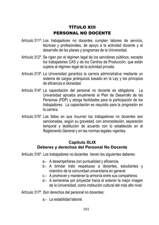 101 
TÍTULO XIII 
PERSONAL NO DOCENTE 
Artículo 311º. Los trabajadores no docentes cumplen labores de servicio, técnicas y profesionales, de apoyo a la actividad docente y al desarrollo de los planes y programas de la Universidad. 
Artículo 312º. Se rigen por el régimen legal de los servidores públicos, excepto los trabajadores CAS y de los Centros de Producción, que están sujetos al régimen legal de la actividad privada. 
Artículo 313º. La Universidad garantiza la carrera administrativa mediante un sistema de cargos jerárquicos basado en la Ley y los principios de eficiencia e idoneidad. 
Artículo 314º. La capacitación del personal no docente es obligatoria. La Universidad aprueba anualmente el Plan de Desarrollo de las Personas (PDP) y otorga facilidades para la participación de los trabajadores. La capacitación es requisito para la progresión en la carrera. 
Artículo 315º. Las faltas en que incurran los trabajadores no docentes son sancionadas, según su gravedad, con amonestación, separación temporal y destitución de acuerdo con lo establecido en el Reglamento General y en las normas legales vigentes. 
Capítulo XLIX 
Deberes y derechos del Personal No Docente 
Artículo 316º. Los trabajadores no docentes tienen los siguientes deberes: 
a.- A desempeñarse con puntualidad y eficiencia. 
b.- A brindar trato respetuoso a docentes, estudiantes y miembro de la comunidad universitaria en general. 
c.- A promover y mantener la armonía entre sus compañeros. 
d.- A esmerarse por proyectar hacia el exterior la mejor imagen de la Universidad, como institución cultural del más alto nivel. 
Artículo 317º. Son derechos del personal no docentes: 
a.- La estabilidad laboral.  