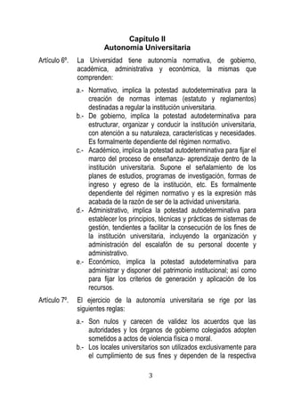 3 
Capítulo II 
Autonomía Universitaria 
Artículo 6º. La Universidad tiene autonomía normativa, de gobierno, académica, administrativa y económica, la mismas que comprenden: 
a.- Normativo, implica la potestad autodeterminativa para la creación de normas internas (estatuto y reglamentos) destinadas a regular la institución universitaria. 
b.- De gobierno, implica la potestad autodeterminativa para estructurar, organizar y conducir la institución universitaria, con atención a su naturaleza, características y necesidades. Es formalmente dependiente del régimen normativo. 
c.- Académico, implica la potestad autodeterminativa para fijar el marco del proceso de enseñanza- aprendizaje dentro de la institución universitaria. Supone el señalamiento de los planes de estudios, programas de investigación, formas de ingreso y egreso de la institución, etc. Es formalmente dependiente del régimen normativo y es la expresión más acabada de la razón de ser de la actividad universitaria. 
d.- Administrativo, implica la potestad autodeterminativa para establecer los principios, técnicas y prácticas de sistemas de gestión, tendientes a facilitar la consecución de los fines de la institución universitaria, incluyendo la organización y administración del escalafón de su personal docente y administrativo. 
e.- Económico, implica la potestad autodeterminativa para administrar y disponer del patrimonio institucional; así como para fijar los criterios de generación y aplicación de los recursos. 
Artículo 7º. El ejercicio de la autonomía universitaria se rige por las siguientes reglas: 
a.- Son nulos y carecen de validez los acuerdos que las autoridades y los órganos de gobierno colegiados adopten sometidos a actos de violencia física o moral. 
b.- Los locales universitarios son utilizados exclusivamente para el cumplimiento de sus fines y dependen de la respectiva  