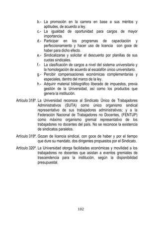 102 
b.- La promoción en la carrera en base a sus méritos y aptitudes, de acuerdo a ley. 
c.- La igualdad de oportunidad para cargos de mayor importancia. 
d.- Participar en los programas de capacitación y perfeccionamiento y hacer uso de licencia con goce de haber para dicho efecto. 
e.- Sindicalizarse y solicitar el descuento por planillas de sus cuotas sindicales. 
f.- La clasificación de cargos a nivel del sistema universitario y la homologación de acuerdo al escalafón único universitario. 
g.- Percibir compensaciones económicas complementarias y especiales, dentro del marco de la ley. 
h.- Adquirir material bibliográfico liberado de impuestos, previa gestión de la Universidad, así como los productos que genera la institución. 
Artículo 318º. La Universidad reconoce al Sindicato Único de Trabajadores Administrativos (SUTA) como único organismo sindical representativo de sus trabajadores administrativos; y a la Federación Nacional de Trabajadores no Docentes, (FENTUP) como máximo organismo gremial representativo de los trabajadores no docentes del país. No se reconoce la existencia de sindicatos paralelos. 
Artículo 319º. Gozan de licencia sindical, con goce de haber y por el tiempo que dure su mandato, dos dirigentes propuestos por el Sindicato. 
Artículo 320º. La Universidad otorga facilidades económicas y movilidad a los trabajadores no docentes que asistan a eventos gremiales de trascendencia para la institución, según la disponibilidad presupuestal. 
 