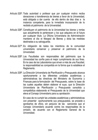 104 
Artículo 325º. Toda autoridad o profesor que por cualquier motivo reciba donaciones o transferencia de bienes a favor de la Universidad, está obligado a dar cuenta de ello dentro de diez días a la instancia competente, para la inmediata incorporación de lo recibido al patrimonio de la Universidad. 
Artículo 326º. Constituyen el patrimonio de la Universidad los bienes y rentas que actualmente le pertenecen y los que adquiera en el futuro por cualquier título. La Oficina Universitaria de Administración mantiene al día el Margesí de Bienes y dicta las medidas destinadas a su salvaguarda. 
Artículo 327º. Es obligación de todos los miembros de la comunidad universitaria conservar y preservar el patrimonio de la Universidad. 
Artículo 328º. Las Facultades son responsables del patrimonio que la Universidad les confíe para el mejor cumplimiento de sus fines. En le caso de los Laboratorios que sirven a más de una Facultad, la responsabilidad es compartida en la forma que lo establece el Reglamento. 
Artículo 329º. La Dirección Universitaria de Planificación y Presupuesto alcanza oportunamente a las diferentes unidades académicas y administrativas las directivas del Ministerio de Economía y Finanzas para la formulación del Presupuesto, sobre la base de las cuales aquellas deben elaborar el suyo, que la Dirección Universitaria de Planificación y Presupuesto consolida y compatibiliza elaborando el Presupuesto de la Universidad que eleva al Consejo Universitario para su aprobación. 
En caso de no cumplir las unidades académicas y administrativas con presentar oportunamente sus presupuestos, se procede a aprobarlos de oficio, sin perjuicio de las sanciones que el Consejo Universitario acuerde contra los responsables de la omisión, de acuerdo con el Reglamento General de la Universidad. 
 