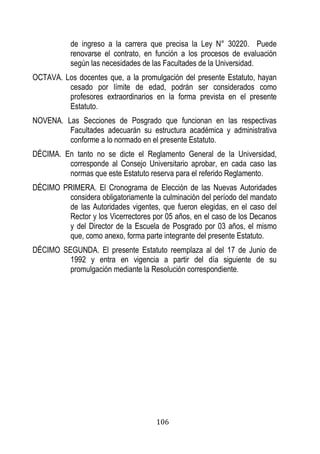 106 
de ingreso a la carrera que precisa la Ley N° 30220. Puede renovarse el contrato, en función a los procesos de evaluación según las necesidades de las Facultades de la Universidad. 
OCTAVA. Los docentes que, a la promulgación del presente Estatuto, hayan cesado por límite de edad, podrán ser considerados como profesores extraordinarios en la forma prevista en el presente Estatuto. 
NOVENA. Las Secciones de Posgrado que funcionan en las respectivas Facultades adecuarán su estructura académica y administrativa conforme a lo normado en el presente Estatuto. 
DÉCIMA. En tanto no se dicte el Reglamento General de la Universidad, corresponde al Consejo Universitario aprobar, en cada caso las normas que este Estatuto reserva para el referido Reglamento. 
DÉCIMO PRIMERA. El Cronograma de Elección de las Nuevas Autoridades considera obligatoriamente la culminación del período del mandato de las Autoridades vigentes, que fueron elegidas, en el caso del Rector y los Vicerrectores por 05 años, en el caso de los Decanos y del Director de la Escuela de Posgrado por 03 años, el mismo que, como anexo, forma parte integrante del presente Estatuto. 
DÉCIMO SEGUNDA. El presente Estatuto reemplaza al del 17 de Junio de 1992 y entra en vigencia a partir del día siguiente de su promulgación mediante la Resolución correspondiente. 
