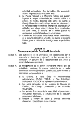 4 
autoridad universitaria. Son inviolables. Su vulneración acarrea responsabilidad de acuerdo a ley. 
c.- La Policía Nacional y el Ministerio Público solo pueden ingresar al campus universitario por mandato judicial o a petición del Rector, debiendo este último dar cuenta al Consejo Universitario o el que haga sus veces, salvo cuando se haya declarado el estado de emergencia, se produzca un delito flagrante o haya peligro inminente de su perpetración. En estos casos, el accionar de la fuerza pública no compromete ni recorta la autonomía universitaria. 
d.- Cuando las autoridades universitarias tomen conocimiento de la presunta comisión de un delito, dan cuenta al Ministerio Público, para el inicio de las investigaciones a que hubiere lugar. 
Capítulo III 
Transparencia de la Gestión Universitaria 
Artículo 8º. Las autoridades de la Universidad son responsables por la adecuada administración y ejecución de los recursos de la institución, sin perjuicio de la responsabilidad civil, penal o administrativa correspondiente. 
Artículo 9º. La transparencia de la gestión universitaria implica que las autoridades publiquen de manera obligatoria en el portal electrónico, en forma permanente y actualizada, como mínimo, la información correspondiente a: 
a.- El Estatuto, el Texto Único de Procedimientos Administrativos (TUPA), TUSNE, el Plan Estratégico Institucional, MOF, ROF y el reglamento de la universidad. 
b.- Las actas aprobadas en las sesiones de Consejo de Facultad, de Consejo Universitario y de Asamblea Universitaria. 
c.- Los estados financieros de la universidad, el presupuesto institucional modificado, la actualización de la ejecución presupuestal y balances. 
d.- Relación y número de becas y créditos educativos disponibles y otorgados en el año en curso.  