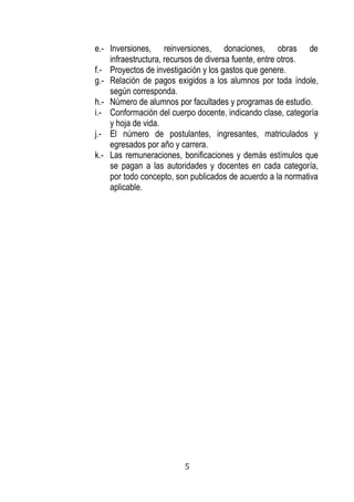 5 
e.- Inversiones, reinversiones, donaciones, obras de infraestructura, recursos de diversa fuente, entre otros. 
f.- Proyectos de investigación y los gastos que genere. 
g.- Relación de pagos exigidos a los alumnos por toda índole, según corresponda. 
h.- Número de alumnos por facultades y programas de estudio. 
i.- Conformación del cuerpo docente, indicando clase, categoría y hoja de vida. 
j.- El número de postulantes, ingresantes, matriculados y egresados por año y carrera. 
k.- Las remuneraciones, bonificaciones y demás estímulos que se pagan a las autoridades y docentes en cada categoría, por todo concepto, son publicados de acuerdo a la normativa aplicable. 
 