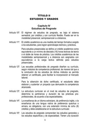 6 
TÍTULO II 
ESTUDIOS Y GRADOS 
Capítulo IV 
Estudios de Pregrado 
Artículo 10º. El régimen de estudios de pregrado, es bajo el sistema semestral, por créditos y con currículo flexible. Puede ser en la modalidad presencial, semipresencial o a distancia. 
Artículo 11º. El crédito académico es una medida del tiempo formativo exigido a los estudiantes, para lograr aprendizajes teóricos y prácticos. 
Para estudios presenciales se define un crédito académico como equivalente a un mínimo de dieciséis (16) horas lectivas de teoría o el doble de horas de práctica. Los créditos académicos de las modalidades semipresencial y a distancia son asignados con equivalencia a la carga lectiva definida para estudios presenciales. 
Artículo 12º. Las escuelas profesionales de pregrado diseñan su currículo, según módulos de competencia profesional, de manera tal que a la conclusión de los estudios de dichos módulos se permita obtener un certificado, para facilitar la incorporación al mercado laboral. 
Para la obtención de dicho certificado, el estudiante debe elaborar y sustentar un proyecto que demuestre la competencia alcanzada. 
Artículo 13º. La estructura curricular en el nivel de estudios de pregrado, determina la pertinencia y duración de las prácticas pre- profesionales, de acuerdo a las especialidades. 
Artículo 14º. La enseñanza de un idioma extranjero, de preferencia inglés, o la enseñanza de una lengua nativa de preferencia quechua o aimara, es obligatoria, con una extensión mínima de ocho (8) créditos y debe establecerse en la estructura curricular. 
Artículo 15º. Los estudios de pregrado comprenden los estudios generales y los estudios específicos y de especialidad. Tienen una duración  