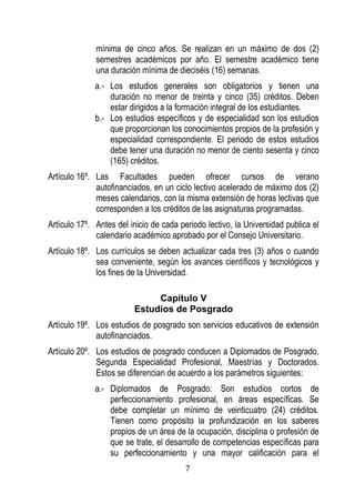 7 
mínima de cinco años. Se realizan en un máximo de dos (2) semestres académicos por año. El semestre académico tiene una duración mínima de dieciséis (16) semanas. 
a.- Los estudios generales son obligatorios y tienen una duración no menor de treinta y cinco (35) créditos. Deben estar dirigidos a la formación integral de los estudiantes. 
b.- Los estudios específicos y de especialidad son los estudios que proporcionan los conocimientos propios de la profesión y especialidad correspondiente. El periodo de estos estudios debe tener una duración no menor de ciento sesenta y cinco (165) créditos. 
Artículo 16º. Las Facultades pueden ofrecer cursos de verano autofinanciados, en un ciclo lectivo acelerado de máximo dos (2) meses calendarios, con la misma extensión de horas lectivas que corresponden a los créditos de las asignaturas programadas. 
Artículo 17º. Antes del inicio de cada periodo lectivo, la Universidad publica el calendario académico aprobado por el Consejo Universitario. 
Artículo 18º. Los currículos se deben actualizar cada tres (3) años o cuando sea conveniente, según los avances científicos y tecnológicos y los fines de la Universidad. 
Capítulo V 
Estudios de Posgrado 
Artículo 19º. Los estudios de posgrado son servicios educativos de extensión autofinanciados. 
Artículo 20º. Los estudios de posgrado conducen a Diplomados de Posgrado, Segunda Especialidad Profesional, Maestrías y Doctorados. Estos se diferencian de acuerdo a los parámetros siguientes: 
a.- Diplomados de Posgrado: Son estudios cortos de perfeccionamiento profesional, en áreas específicas. Se debe completar un mínimo de veinticuatro (24) créditos. Tienen como propósito la profundización en los saberes propios de un área de la ocupación, disciplina o profesión de que se trate, el desarrollo de competencias específicas para su perfeccionamiento y una mayor calificación para el  