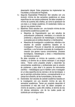 8 
desempeño laboral. Estos programas los implementan las Facultades y la Escuela de Posgrado. 
b.- Segunda Especialidad Profesional: Son estudios con una duración mínima de dos semestres académicos en áreas específicas de una carrera profesional. Se debe completar un mínimo de cuarenta (40) créditos, así como la aprobación de una tesis o un trabajo académico. El residentado médico se rige por sus propias normas. 
c.- Maestrías: Estos estudios con una duración mínima de dos (2) semestres académicos pueden ser: 
 Maestrías de Especialización que son estudios de profundización profesional, orientados a la solución de problemas y adquisición de metodologías y tecnologías avanzadas para el análisis disciplinar o interdisciplinar. 
 Maestrías de Investigación o académicas, referidas a los estudios de carácter académico basados en la investigación. Procuran el desarrollo de competencias científicas y una formación avanzada de investigación o creación que genere nuevos conocimientos, procesos tecnológicos, metodologías u obras o interpretaciones de relevancia cultural. 
Se debe completar un mínimo de cuarenta y ocho (48) créditos y el dominio de un idioma extranjero o una lengua nativa. Tienen como propósito ampliar y desarrollar los conocimientos académicos y profesionales para la solución de problemas y para dotar a la persona de instrumentos científico – metodológicos que le habiliten como investigador en un área específica de las ciencias o de las tecnologías o que le permitan profundizar teórica y conceptualmente en un campo de la filosofía, de las humanidades y de las artes 
d.- Doctorados: Son estudios de carácter académico basados en la investigación con una duración mínima de seis (6) semestres académicos. Tienen por propósito desarrollar el conocimiento al más alto nivel. Se deben completar un mínimo de sesenta y cuatro (64) créditos, el dominio de dos (2) idiomas extranjeros, uno de los cuales puede ser sustituido por una lengua nativa.  