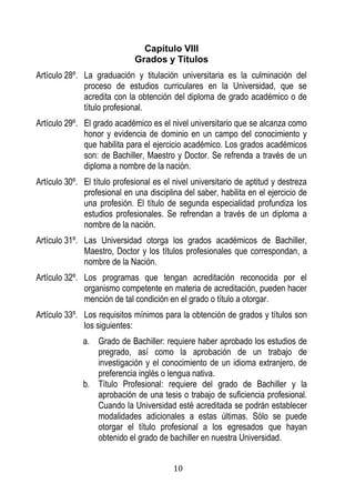 10 
Capítulo VIII 
Grados y Títulos 
Artículo 28º. La graduación y titulación universitaria es la culminación del proceso de estudios curriculares en la Universidad, que se acredita con la obtención del diploma de grado académico o de título profesional. 
Artículo 29º. El grado académico es el nivel universitario que se alcanza como honor y evidencia de dominio en un campo del conocimiento y que habilita para el ejercicio académico. Los grados académicos son: de Bachiller, Maestro y Doctor. Se refrenda a través de un diploma a nombre de la nación. 
Artículo 30º. El título profesional es el nivel universitario de aptitud y destreza profesional en una disciplina del saber, habilita en el ejercicio de una profesión. El título de segunda especialidad profundiza los estudios profesionales. Se refrendan a través de un diploma a nombre de la nación. 
Artículo 31º. Las Universidad otorga los grados académicos de Bachiller, Maestro, Doctor y los títulos profesionales que correspondan, a nombre de la Nación. 
Artículo 32º. Los programas que tengan acreditación reconocida por el organismo competente en materia de acreditación, pueden hacer mención de tal condición en el grado o título a otorgar. 
Artículo 33º. Los requisitos mínimos para la obtención de grados y títulos son los siguientes: 
a. Grado de Bachiller: requiere haber aprobado los estudios de pregrado, así como la aprobación de un trabajo de investigación y el conocimiento de un idioma extranjero, de preferencia inglés o lengua nativa. 
b. Título Profesional: requiere del grado de Bachiller y la aprobación de una tesis o trabajo de suficiencia profesional. Cuando la Universidad esté acreditada se podrán establecer modalidades adicionales a estas últimas. Sólo se puede otorgar el título profesional a los egresados que hayan obtenido el grado de bachiller en nuestra Universidad.  