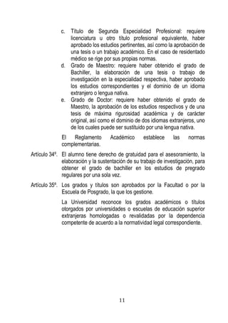 11 
c. Título de Segunda Especialidad Profesional: requiere licenciatura u otro título profesional equivalente, haber aprobado los estudios pertinentes, así como la aprobación de una tesis o un trabajo académico. En el caso de residentado médico se rige por sus propias normas. 
d. Grado de Maestro: requiere haber obtenido el grado de Bachiller, la elaboración de una tesis o trabajo de investigación en la especialidad respectiva, haber aprobado los estudios correspondientes y el dominio de un idioma extranjero o lengua nativa. 
e. Grado de Doctor: requiere haber obtenido el grado de Maestro, la aprobación de los estudios respectivos y de una tesis de máxima rigurosidad académica y de carácter original, así como el dominio de dos idiomas extranjeros, uno de los cuales puede ser sustituido por una lengua nativa. 
El Reglamento Académico establece las normas complementarias. 
Artículo 34º. El alumno tiene derecho de gratuidad para el asesoramiento, la elaboración y la sustentación de su trabajo de investigación, para obtener el grado de bachiller en los estudios de pregrado regulares por una sola vez. 
Artículo 35º. Los grados y títulos son aprobados por la Facultad o por la Escuela de Posgrado, la que los gestione. 
La Universidad reconoce los grados académicos o títulos otorgados por universidades o escuelas de educación superior extranjeras homologadas o revalidadas por la dependencia competente de acuerdo a la normatividad legal correspondiente. 
 